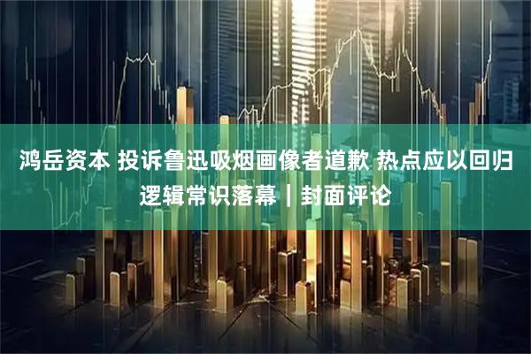 鸿岳资本 投诉鲁迅吸烟画像者道歉 热点应以回归逻辑常识落幕｜封面评论