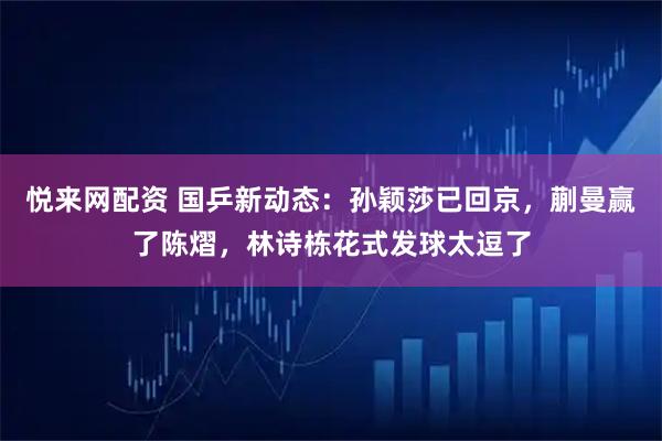 悦来网配资 国乒新动态：孙颖莎已回京，蒯曼赢了陈熠，林诗栋花式发球太逗了