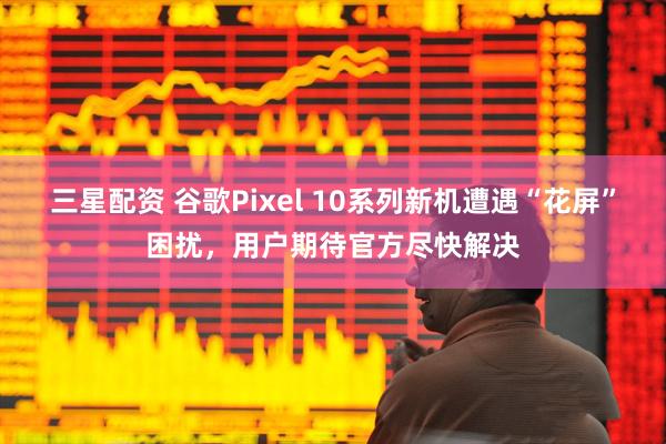 三星配资 谷歌Pixel 10系列新机遭遇“花屏”困扰，用户期待官方尽快解决