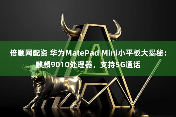 倍顺网配资 华为MatePad Mini小平板大揭秘：麒麟9010处理器，支持5G通话