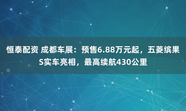 恒泰配资 成都车展：预售6.88万元起，五菱缤果S实车亮相，最高续航430公里