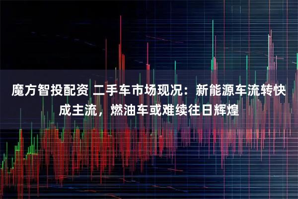 魔方智投配资 二手车市场现况：新能源车流转快成主流，燃油车或难续往日辉煌