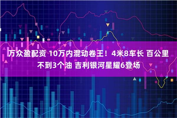 万众盈配资 10万内混动卷王！4米8车长 百公里不到3个油 吉利银河星耀6登场