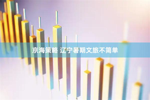 京海策略 辽宁暑期文旅不简单