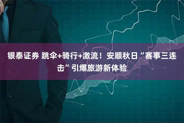 银泰证券 跳伞+骑行+激流！安顺秋日“赛事三连击”引爆旅游新体验