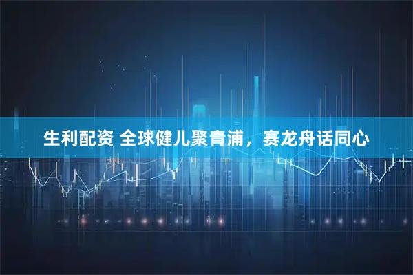 生利配资 全球健儿聚青浦，赛龙舟话同心