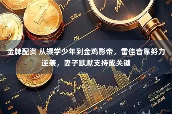 金牌配资 从辍学少年到金鸡影帝，雷佳音靠努力逆袭，妻子默默支持成关键