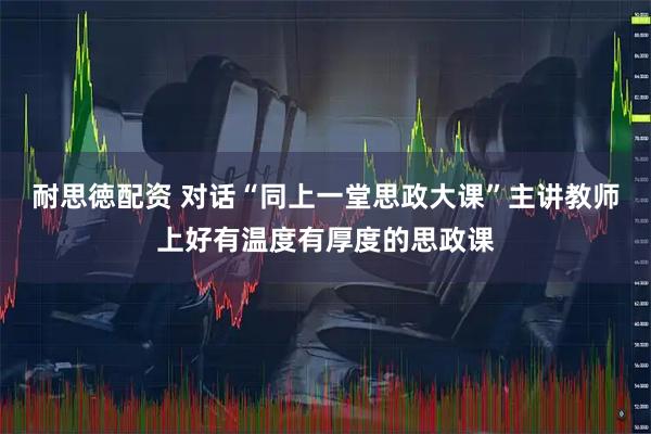 耐思徳配资 对话“同上一堂思政大课”主讲教师上好有温度有厚度的思政课