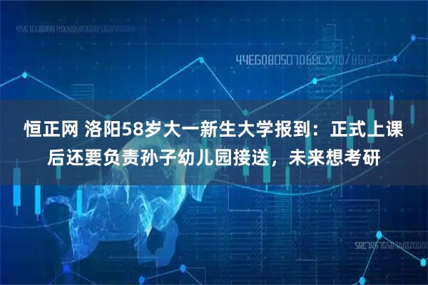恒正网 洛阳58岁大一新生大学报到：正式上课后还要负责孙子幼儿园接送，未来想考研