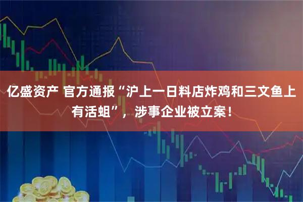 亿盛资产 官方通报“沪上一日料店炸鸡和三文鱼上有活蛆”，涉事企业被立案！