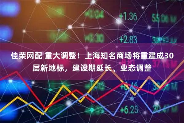 佳荣网配 重大调整！上海知名商场将重建成30层新地标，建设期延长、业态调整