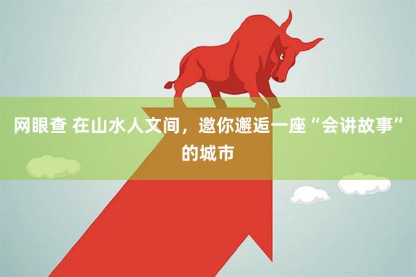 网眼查 在山水人文间，邀你邂逅一座“会讲故事”的城市