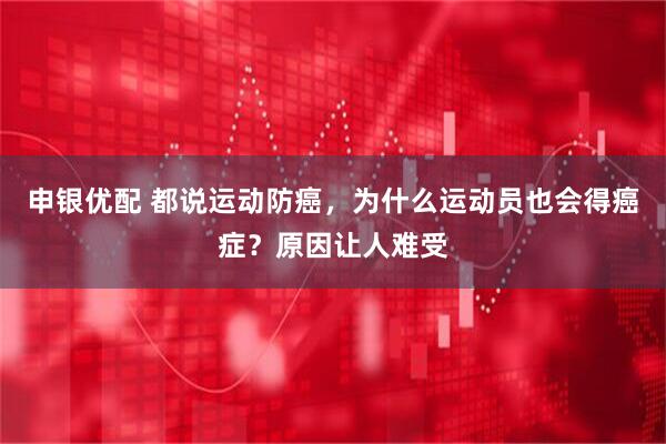 申银优配 都说运动防癌，为什么运动员也会得癌症？原因让人难受