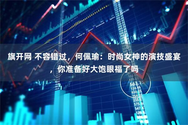 旗开网 不容错过，何佩瑜：时尚女神的演技盛宴，你准备好大饱眼福了吗