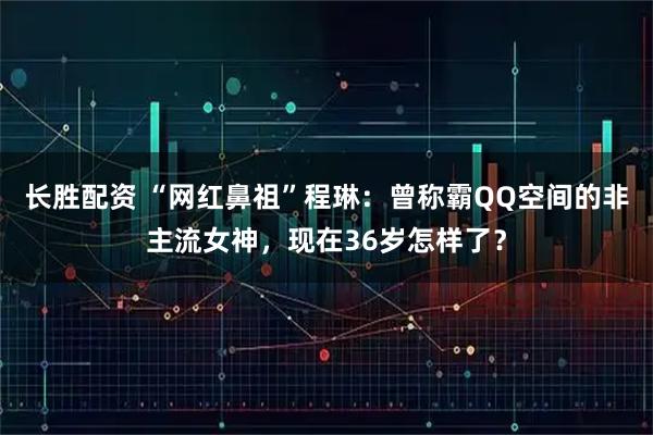 长胜配资 “网红鼻祖”程琳：曾称霸QQ空间的非主流女神，现在36岁怎样了？