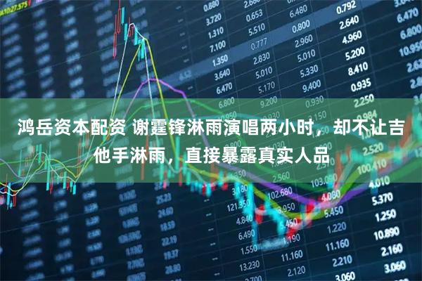 鸿岳资本配资 谢霆锋淋雨演唱两小时，却不让吉他手淋雨，直接暴露真实人品
