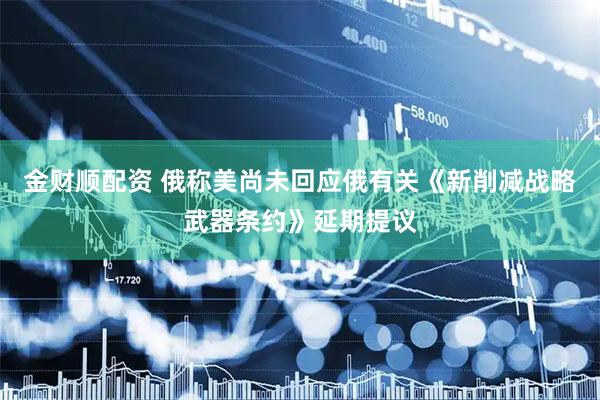 金财顺配资 俄称美尚未回应俄有关《新削减战略武器条约》延期提议
