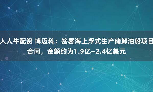 人人牛配资 博迈科：签署海上浮式生产储卸油船项目合同，金额约为1.9亿—2.4亿美元