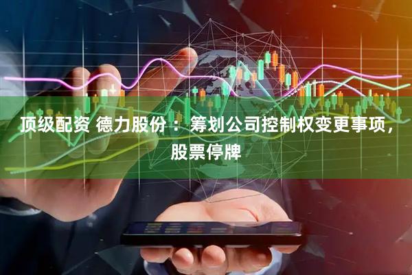 顶级配资 德力股份 ：筹划公司控制权变更事项，股票停牌